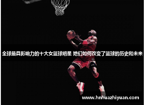 全球最具影响力的十大女篮球明星 她们如何改变了篮球的历史和未来