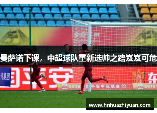 曼萨诺下课，中超球队重新选帅之路岌岌可危