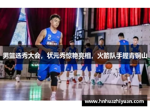 男篮选秀大会，状元秀惊艳亮相，火箭队手握青铜山