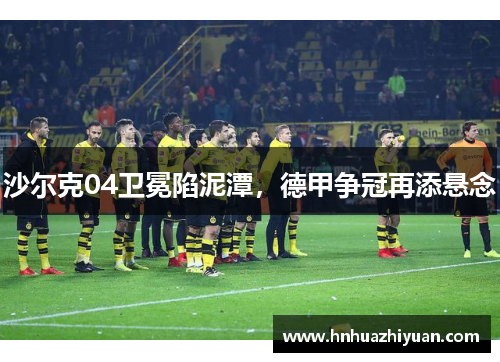 沙尔克04卫冕陷泥潭，德甲争冠再添悬念